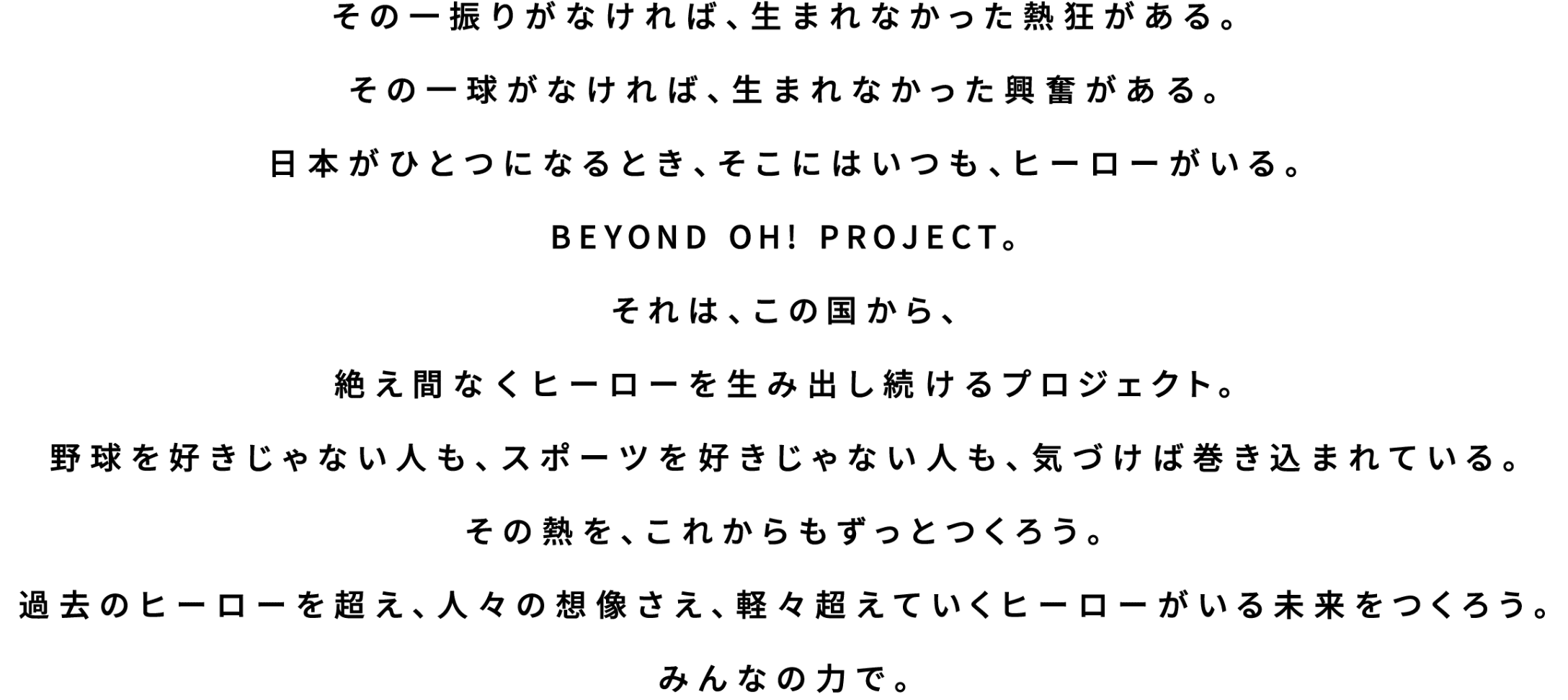 その一振りがなければ、生まれなかった熱狂がある。その一球がなければ、生まれなかった興奮がある。日本がひとつになるとき、そこにはいつも、ヒーローがいる。BEYOND OH! PROJECT。それは、この国から、絶え間なくヒーローを生み出し続けるプロジェクト。野球を好きじゃない人も、スポーツを好きじゃない人も、気づけば巻き込まれている。その熱を、これからもずっとつくろう。過去のヒーローを超え、人々の想像さえ、軽々超えていくヒーローがいる未来をつくろう。みんなの力で。